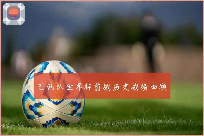 巴西队世界杯首战历史战绩回顾