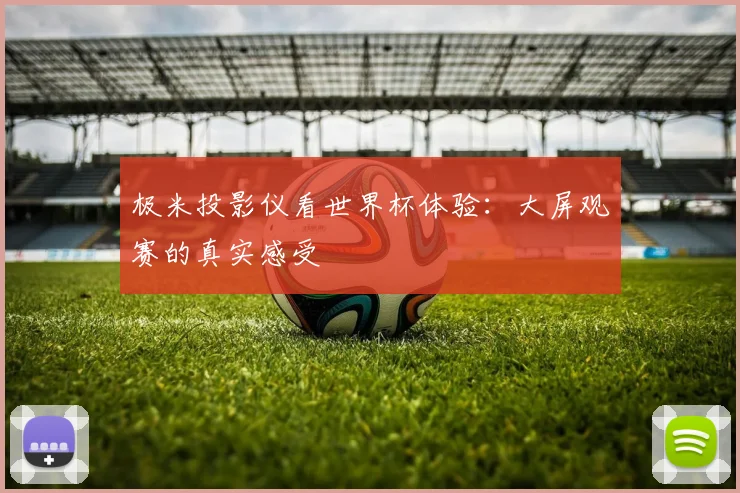 极米投影仪看世界杯体验：大屏观赛的真实感受