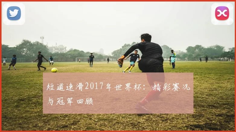 短道速滑2017年世界杯：精彩赛况与冠军回顾
