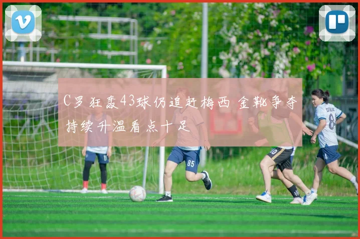 C罗狂轰43球仍追赶梅西 金靴争夺持续升温看点十足
