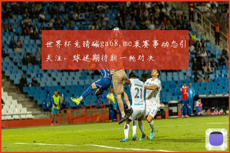世界杯竞猜碱ga68,me衷赛事动态引关注，球迷期待新一轮对决