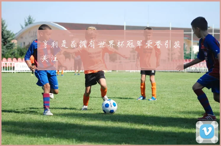 亨利是否拥有世界杯冠军荣誉引发关注