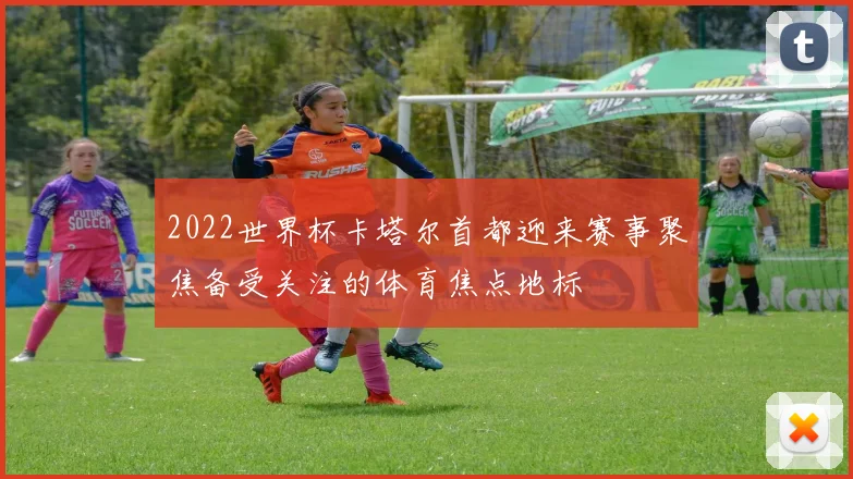2022世界杯卡塔尔首都迎来赛事聚焦备受关注的体育焦点地标