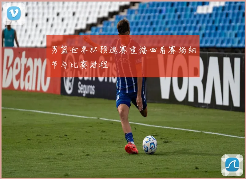 男篮世界杯预选赛重播回看赛场细节与比赛进程