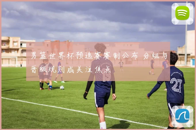 男篮世界杯预选赛赛制公布 分组与晋级规则成关注焦点