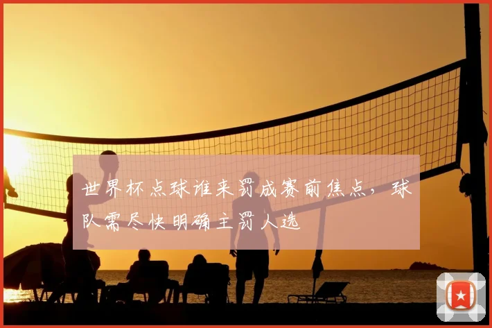 世界杯点球谁来罚成赛前焦点，球队需尽快明确主罚人选
