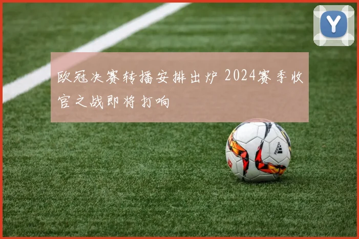 欧冠决赛转播安排出炉 2024赛季收官之战即将打响