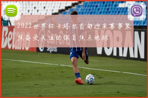 2022世界杯卡塔尔首都迎来赛事聚焦备受关注的体育焦点地标