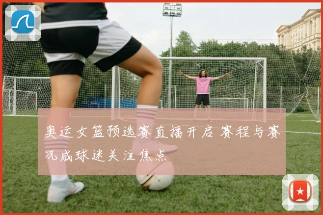 奥运女篮预选赛直播开启 赛程与赛况成球迷关注焦点