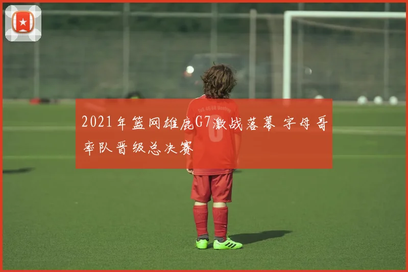 2021年篮网雄鹿G7激战落幕 字母哥率队晋级总决赛