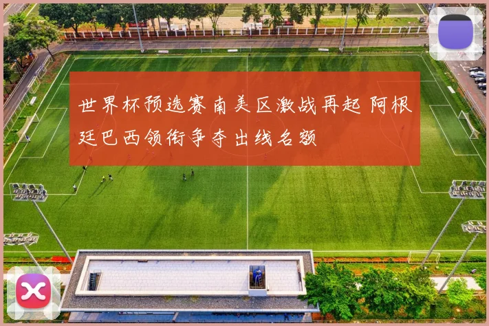 世界杯预选赛南美区激战再起 阿根廷巴西领衔争夺出线名额