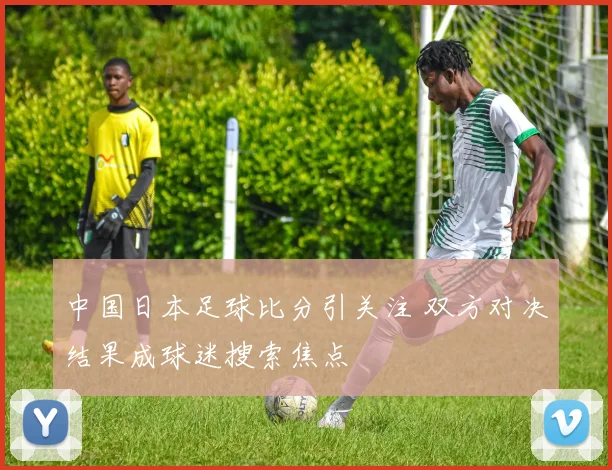 中国日本足球比分引关注 双方对决结果成球迷搜索焦点