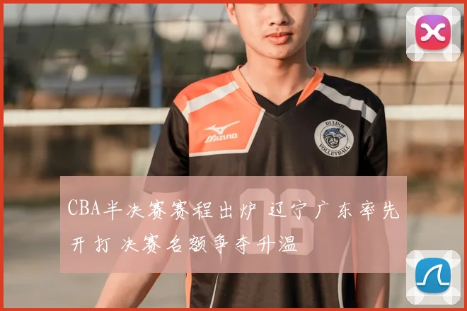 CBA半决赛赛程出炉 辽宁广东率先开打 决赛名额争夺升温