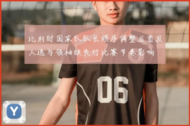 比利时国家队队长顺序调整后首发人选与领袖缺失对比赛节奏影响