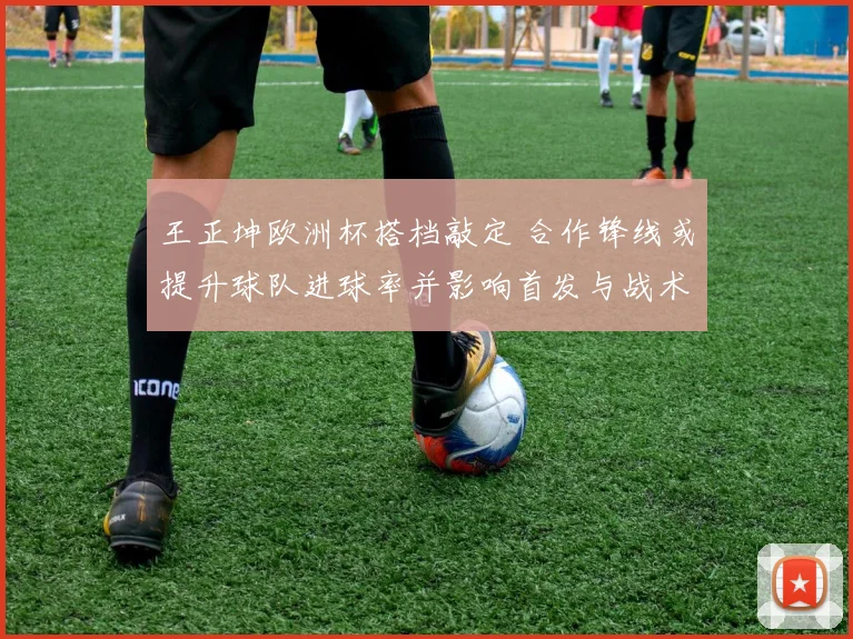 王正坤欧洲杯搭档敲定 合作锋线或提升球队进球率并影响首发与战术布置