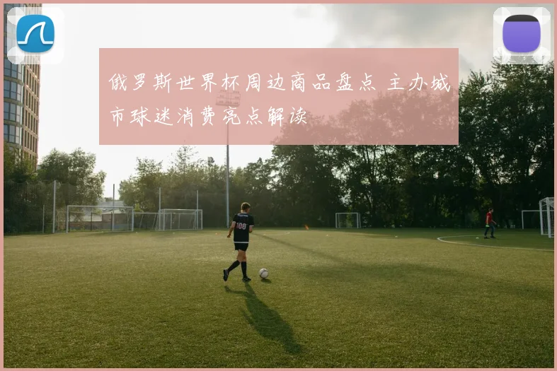 俄罗斯世界杯周边商品盘点 主办城市球迷消费亮点解读