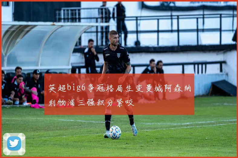 英超big6争冠格局生变曼城阿森纳利物浦三强积分紧咬