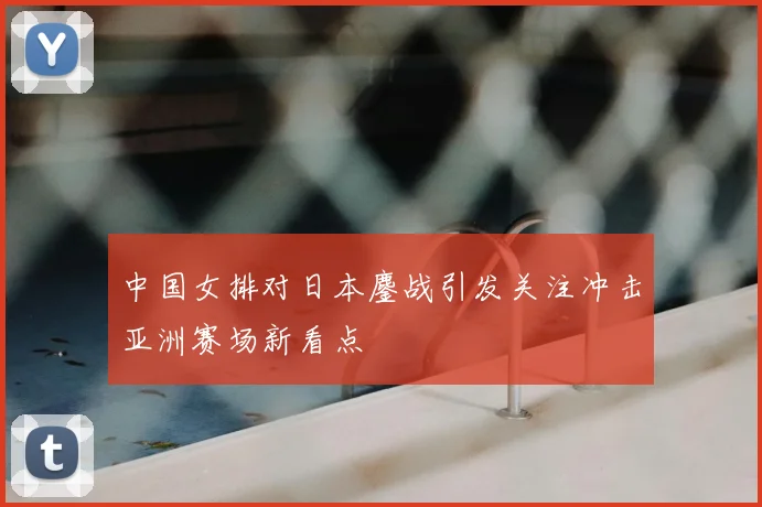 中国女排对日本鏖战引发关注冲击亚洲赛场新看点
