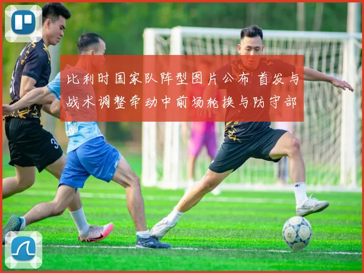 比利时国家队阵型图片公布 首发与战术调整牵动中前场轮换与防守部署