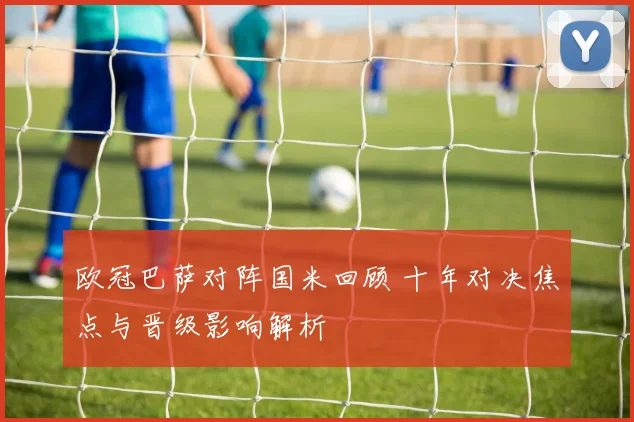 欧冠巴萨对阵国米回顾 十年对决焦点与晋级影响解析