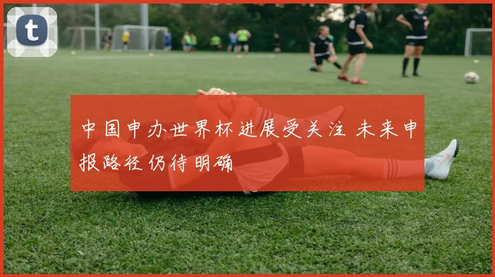 中国申办世界杯进展受关注 未来申报路径仍待明确