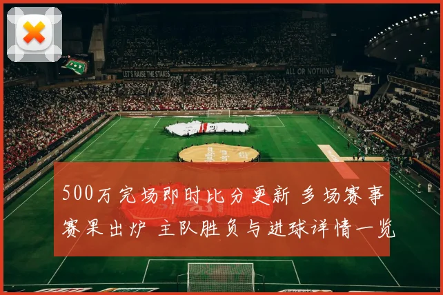 500万完场即时比分更新 多场赛事赛果出炉 主队胜负与进球详情一览