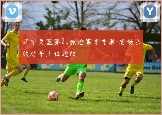 辽宁男篮第21轮迎赛季首胜 客场击败对手止住连败