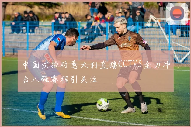 中国女排对意大利直播CCTV5全力冲击八强赛程引关注