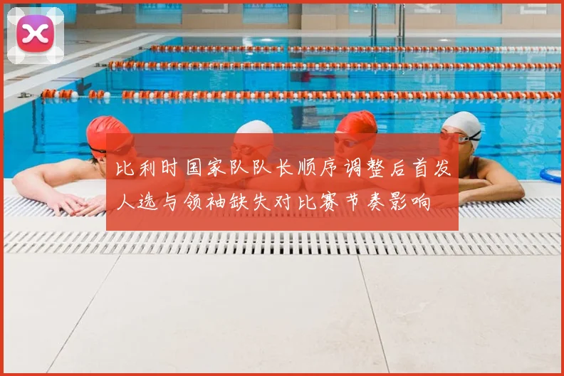 比利时国家队队长顺序调整后首发人选与领袖缺失对比赛节奏影响