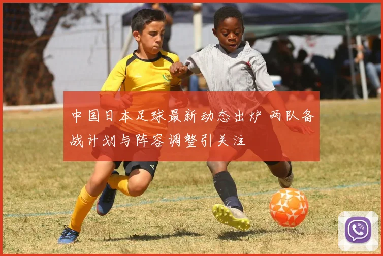 中国日本足球最新动态出炉 两队备战计划与阵容调整引关注