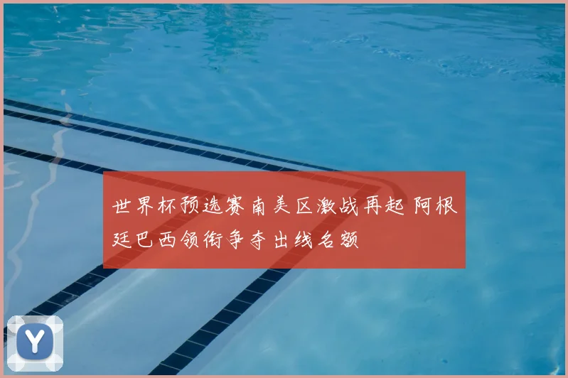 世界杯预选赛南美区激战再起 阿根廷巴西领衔争夺出线名额