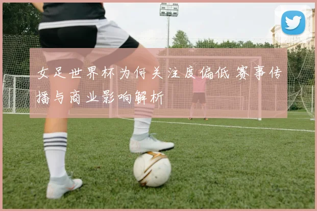 女足世界杯为何关注度偏低 赛事传播与商业影响解析