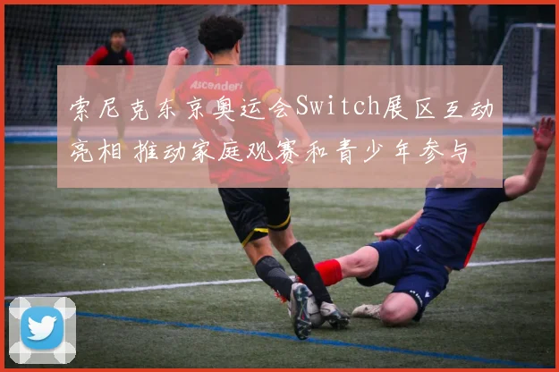 索尼克东京奥运会Switch展区互动亮相 推动家庭观赛和青少年参与