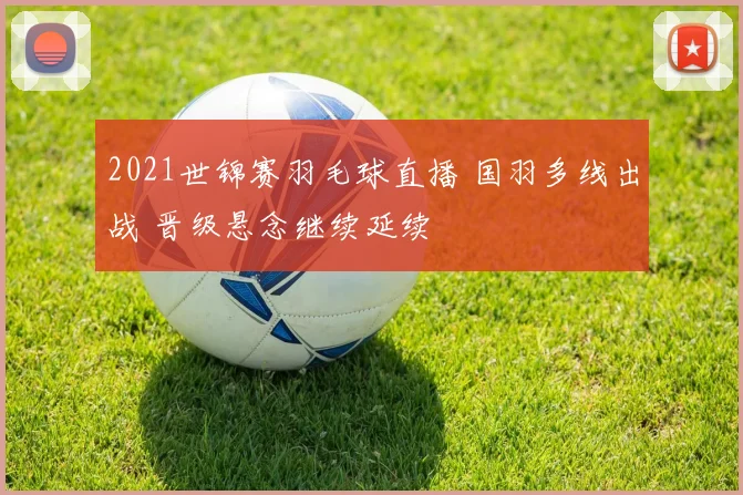 2021世锦赛羽毛球直播 国羽多线出战 晋级悬念继续延续