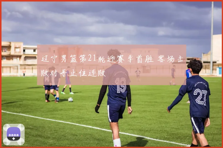 辽宁男篮第21轮迎赛季首胜 客场击败对手止住连败