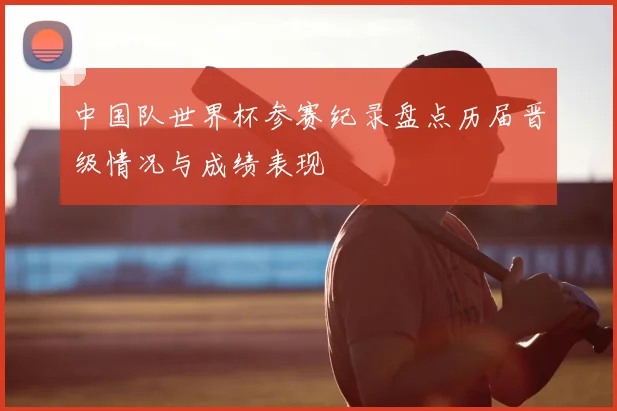 中国队世界杯参赛纪录盘点历届晋级情况与成绩表现